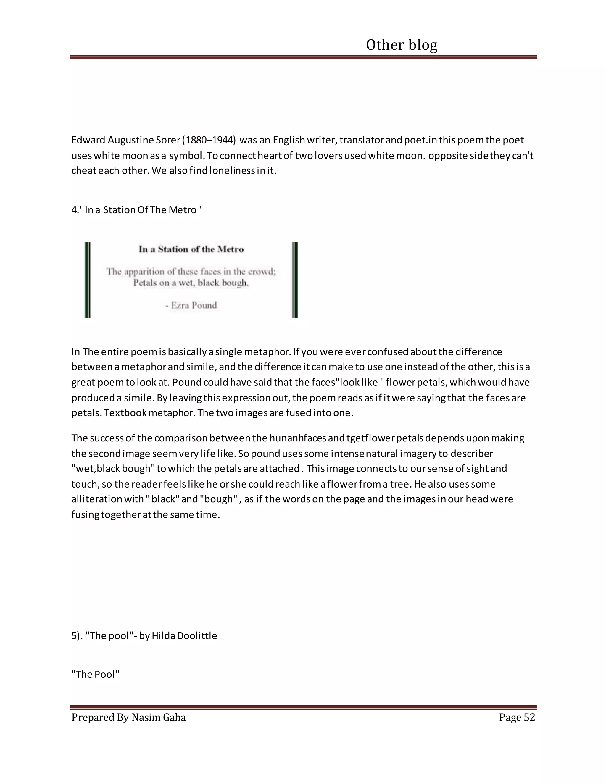 Other blog
Prepared By Nasim Gaha Page 52
Edward Augustine Sorer(1880–1944) was an Englishwriter,translatorandpoet.inthispoemthe poet
useswhite moonasa symbol.Toconnectheartof twoloversusedwhite moon. opposite sidetheycan't
cheateach other.We alsofindlonelinessinit.
4.' Ina StationOf The Metro '
In The entire poemisbasicallyasingle metaphor.If youwere everconfusedaboutthe difference
betweenametaphorandsimile,andthe difference itcanmake to use one insteadof the other,thisisa
great poemtolookat. Poundcouldhave saidthat the faces"looklike "flowerpetals,whichwouldhave
produceda simile.Byleavingthisexpressionout,the poemreadsasif itwere sayingthat the facesare
petals.Textbookmetaphor.The twoimagesare fusedintoone.
The successof the comparisonbetweenthe hunanhfacesandtgetflowerpetalsdependsuponmaking
the secondimage seemverylife like.Sopoundusessome intensenatural imageryto describer
"wet,blackbough"towhichthe petalsare attached. Thisimage connectsto oursense of sightand
touch,so the readerfeelslike he orshe couldreachlike aflowerfroma tree.He also usessome
alliterationwith"black"and"bough", as if the wordson the page and the imagesinour headwere
fusingtogetheratthe same time.
5). "The pool"- byHildaDoolittle
"The Pool"
 