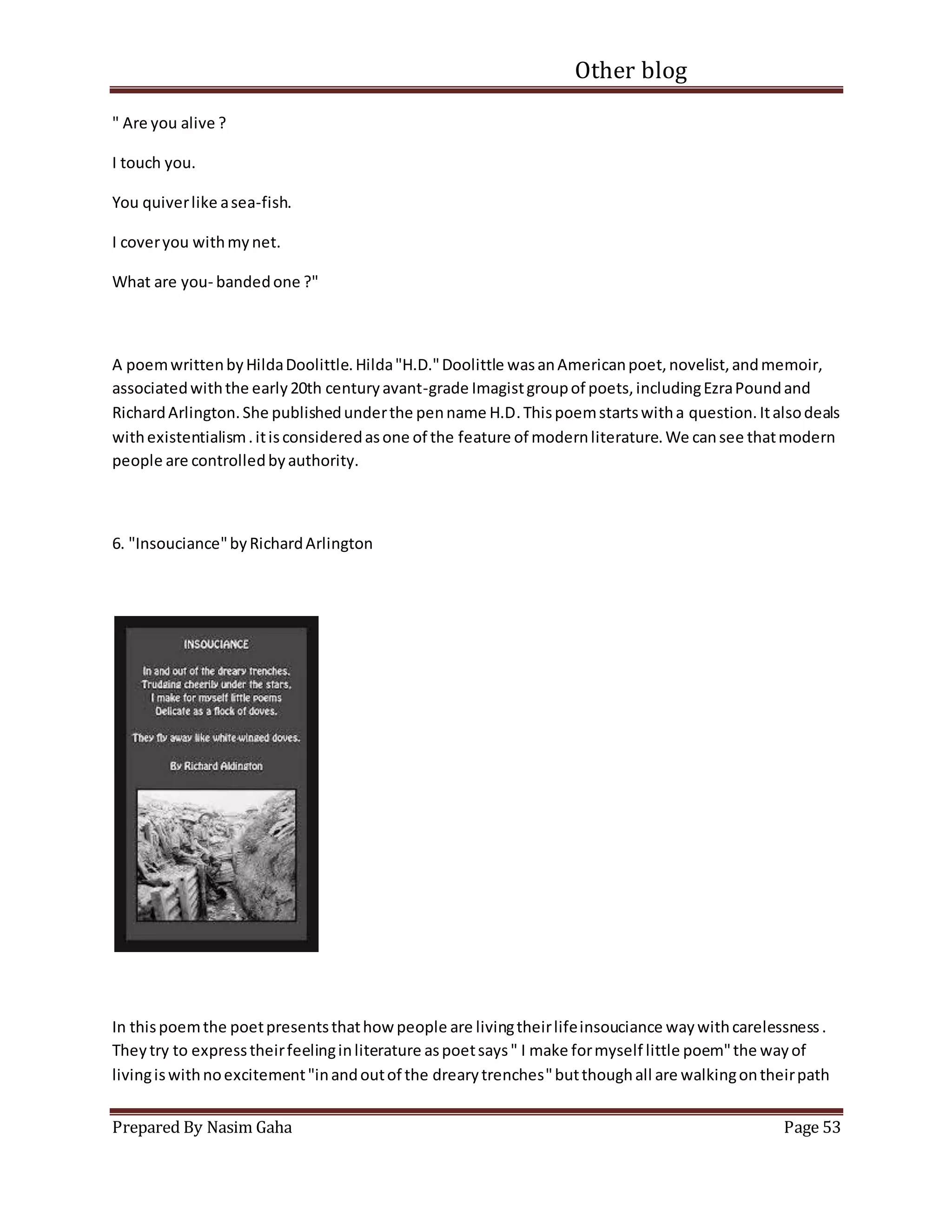Other blog
Prepared By Nasim Gaha Page 53
" Are you alive ?
I touch you.
You quiverlike asea-fish.
I coveryou withmynet.
What are you- bandedone ?"
A poemwrittenbyHildaDoolittle.Hilda"H.D."Doolittle wasanAmericanpoet,novelist,andmemoir,
associatedwiththe early20th centuryavant-grade Imagistgroupof poets,includingEzraPoundand
RichardArlington.She publishedunderthe penname H.D.Thispoemstartswitha question.Italsodeals
withexistentialism.itisconsideredasone of the feature of modernliterature.We cansee thatmodern
people are controlledbyauthority.
6. "Insouciance"byRichardArlington
In thispoemthe poetpresentsthathow people are livingtheirlifeinsouciance waywithcarelessness.
Theytry to expresstheirfeelinginliterature aspoetsays" I make formyself little poem"the wayof
livingiswithnoexcitement"inandoutof the drearytrenches"butthoughall are walkingontheirpath
 
