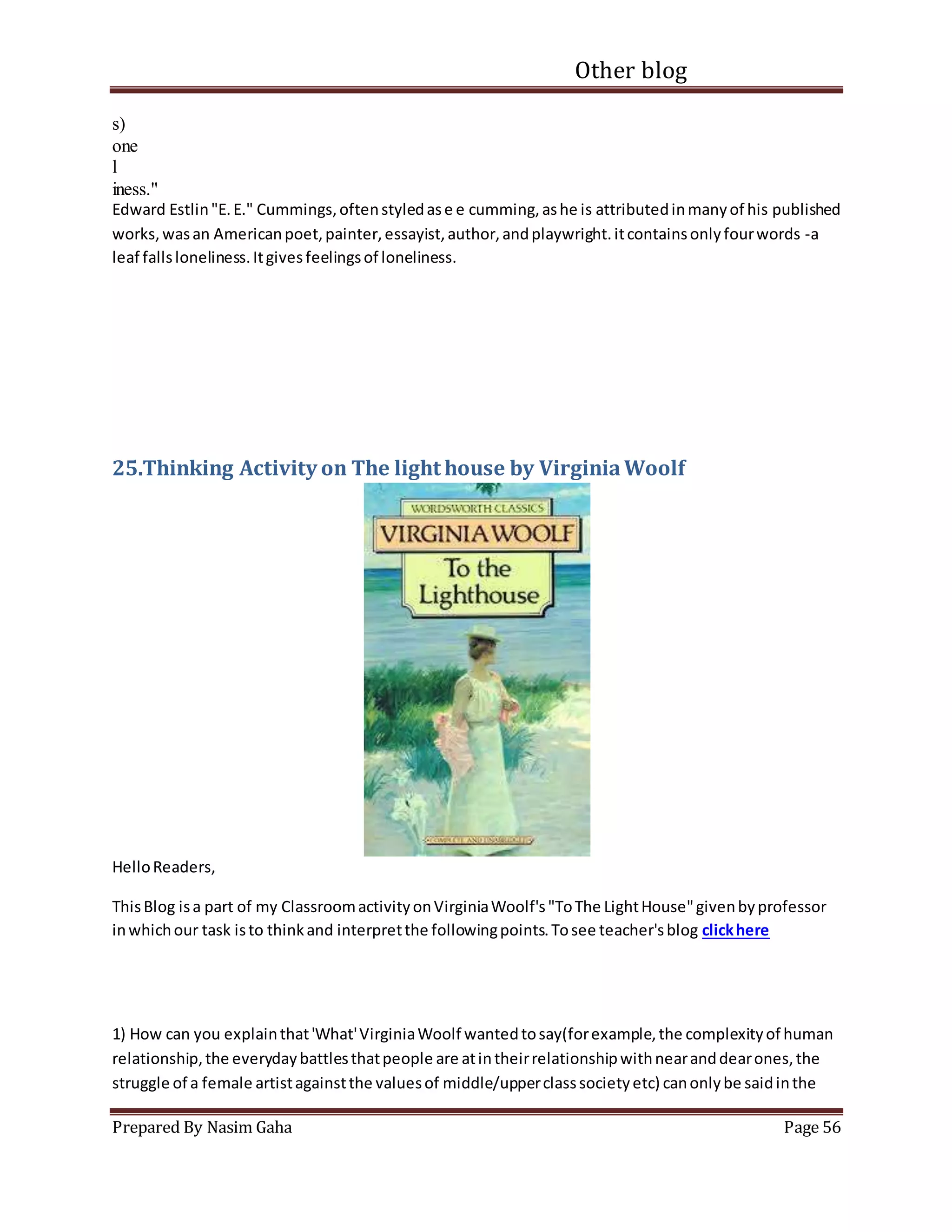 Other blog
Prepared By Nasim Gaha Page 56
s)
one
l
iness."
Edward Estlin"E.E." Cummings,oftenstyledase e cumming,ashe is attributedinmanyof his published
works,wasan Americanpoet,painter,essayist,author,andplaywright.itcontainsonlyfourwords -a
leaf fallsloneliness.Itgivesfeelingsof loneliness.
25.Thinking Activity on The light house by VirginiaWoolf
HelloReaders,
ThisBlog isa part of my ClassroomactivityonVirginiaWoolf's"ToThe LightHouse"givenbyprofessor
inwhichour task isto thinkand interpretthe followingpoints.Tosee teacher'sblog clickhere
1) How can you explainthat'What'VirginiaWoolf wantedtosay(forexample,the complexityof human
relationship,the everydaybattlesthatpeople are atintheirrelationshipwithnearanddearones,the
struggle of a female artistagainstthe valuesof middle/upperclasssocietyetc) canonlybe saidinthe
 