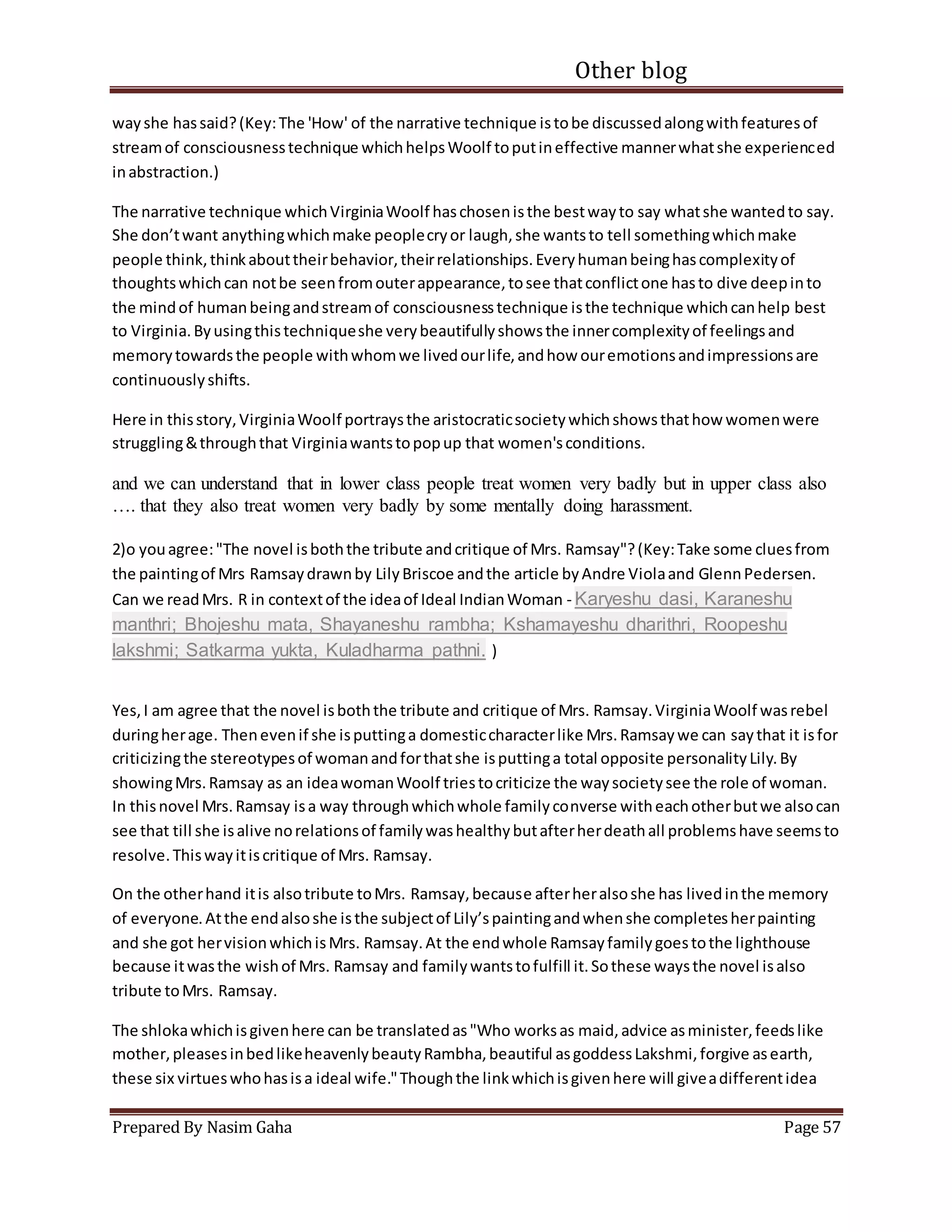 Other blog
Prepared By Nasim Gaha Page 57
wayshe hassaid?(Key:The 'How' of the narrative technique istobe discussedalongwithfeaturesof
streamof consciousnesstechnique whichhelpsWoolf toputineffective mannerwhatshe experienced
inabstraction.)
The narrative technique whichVirginiaWoolf haschosenisthe bestwayto say whatshe wantedto say.
She don’twant anythingwhichmake peoplecryor laugh,she wantsto tell somethingwhichmake
people think,thinkabouttheirbehavior,theirrelationships.Everyhumanbeinghascomplexityof
thoughtswhichcan notbe seenfromouterappearance,tosee thatconflictone hasto dive deepinto
the mindof humanbeingandstreamof consciousnesstechnique isthe technique whichcanhelp best
to Virginia.Byusingthistechniqueshe verybeautifullyshowsthe innercomplexityof feelingsand
memorytowardsthe people withwhomwe livedourlife,andhow ouremotionsandimpressionsare
continuouslyshifts.
Here in thisstory,VirginiaWoolf portraysthe aristocraticsocietywhichshowsthathow womenwere
struggling&throughthat Virginiawantstopopup that women'sconditions.
and we can understand that in lower class people treat women very badly but in upper class also
…. that they also treat women very badly by some mentally doing harassment.
2)o youagree:"The novel isboththe tribute andcritique of Mrs. Ramsay"?(Key:Take some cluesfrom
the paintingof Mrs Ramsaydrawnby LilyBriscoe andthe article byAndre Violaand GlennPedersen.
Can we readMrs. R in contextof the ideaof Ideal IndianWoman - Karyeshu dasi, Karaneshu
manthri; Bhojeshu mata, Shayaneshu rambha; Kshamayeshu dharithri, Roopeshu
lakshmi; Satkarma yukta, Kuladharma pathni. )
Yes,I am agree that the novel isboththe tribute and critique of Mrs. Ramsay.VirginiaWoolf wasrebel
duringherage. Thenevenif she isputtinga domesticcharacterlike Mrs.Ramsaywe can saythat it isfor
criticizingthe stereotypesof womanandforthatshe isputtinga total opposite personalityLily.By
showingMrs.Ramsay as an ideawomanWoolf triestocriticize the waysocietysee the role of woman.
In thisnovel Mrs.Ramsay isa way throughwhichwhole familyconverse witheachotherbutwe alsocan
see that till she isalive norelationsof familywashealthybutafterherdeathall problemshave seemsto
resolve.Thiswayitiscritique of Mrs. Ramsay.
On the otherhand itis alsotribute toMrs. Ramsay,because afterheralsoshe has livedinthe memory
of everyone.Atthe endalsoshe isthe subjectof Lily’spaintingandwhenshe completesherpainting
and she got hervisionwhichisMrs. Ramsay.At the endwhole Ramsayfamilygoestothe lighthouse
because itwasthe wishof Mrs. Ramsay and familywantstofulfill it.Sothese waysthe novel isalso
tribute toMrs. Ramsay.
The shlokawhichisgivenhere can be translatedas"Who worksas maid,advice asminister,feedslike
mother,pleasesinbedlikeheavenlybeautyRambha,beautiful asgoddessLakshmi,forgive asearth,
these six virtueswhohasisa ideal wife."Thoughthe linkwhichisgivenhere will giveadifferentidea
 