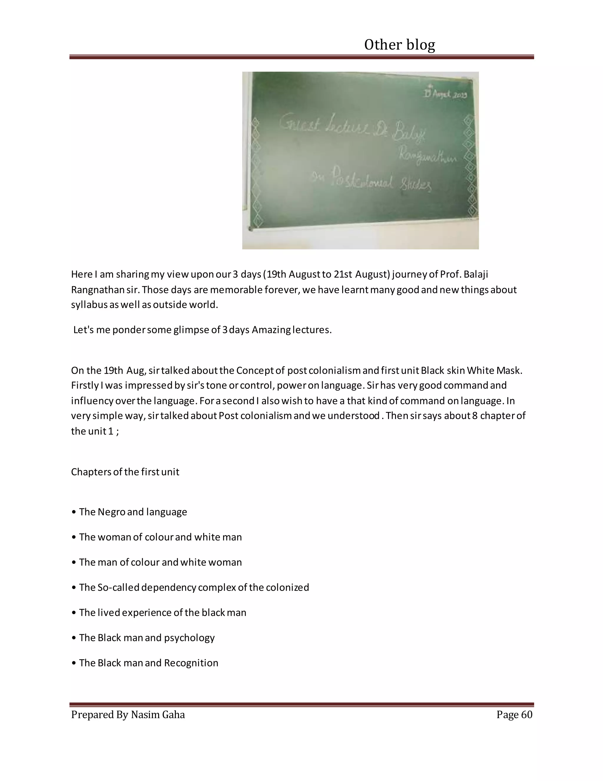 Other blog
Prepared By Nasim Gaha Page 60
Here I am sharingmy viewuponour3 days(19th Augustto 21st August) journeyof Prof.Balaji
Rangnathansir.Those days are memorable forever,we have learntmanygoodandnew thingsabout
syllabusaswell asoutside world.
Let's me pondersome glimpse of 3days Amazinglectures.
On the 19th Aug,sirtalkedaboutthe Conceptof postcolonialismandfirstunitBlack skinWhite Mask.
FirstlyIwas impressedbysir'stone orcontrol,poweronlanguage.Sirhas verygoodcommandand
influencyoverthe language.ForasecondI alsowishto have a that kindof command onlanguage.In
verysimple way,sirtalkedaboutPost colonialismandwe understood.Thensirsays about8 chapterof
the unit1 ;
Chaptersof the firstunit
• The Negroand language
• The womanof colourand white man
• The man of colour andwhite woman
• The So-calleddependencycomplex of the colonized
• The livedexperience of the blackman
• The Black manand psychology
• The Black manand Recognition
 