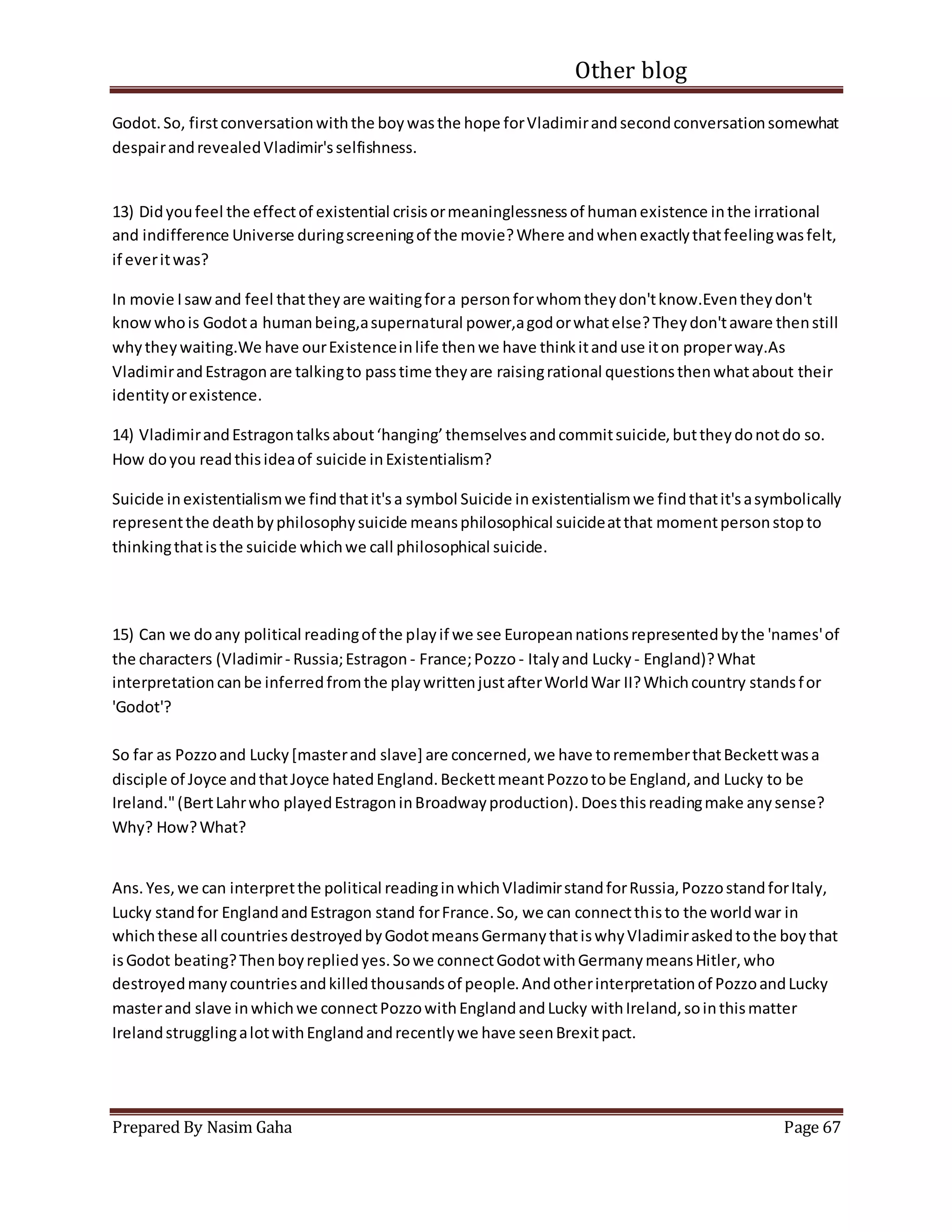 Other blog
Prepared By Nasim Gaha Page 67
Godot.So, firstconversationwiththe boywasthe hope forVladimirandsecondconversationsomewhat
despairandrevealedVladimir'sselfishness.
13) Didyoufeel the effectof existential crisisormeaninglessnessof humanexistence inthe irrational
and indifference Universe duringscreeningof the movie?Where andwhenexactlythatfeelingwasfelt,
if everitwas?
In movie Isawand feel thattheyare waitingfora personforwhomtheydon'tknow.Eventheydon't
knowwhois Godota humanbeing,asupernatural power,agodorwhatelse?Theydon'taware thenstill
whytheywaiting.We have ourExistenceinlife thenwe have thinkitanduse iton properway.As
VladimirandEstragonare talkingto passtime theyare raisingrational questionsthenwhatabout their
identityorexistence.
14) VladimirandEstragontalksabout‘hanging’themselvesandcommitsuicide,buttheydonotdo so.
How doyou readthisideaof suicide inExistentialism?
Suicide inexistentialismwe findthatit'sa symbol Suicide inexistentialismwe findthatit'sasymbolically
representthe deathbyphilosophysuicide meansphilosophical suicideatthat momentpersonstopto
thinkingthatisthe suicide whichwe call philosophical suicide.
15) Can we doany political readingof the playif we see Europeannationsrepresentedbythe 'names'of
the characters (Vladimir- Russia;Estragon - France;Pozzo - Italyand Lucky - England)?What
interpretationcanbe inferredfromthe playwrittenjustafterWorldWar II?Whichcountry standsfor
'Godot'?
So far as Pozzoand Lucky[masterand slave] are concerned,we have torememberthatBeckettwasa
disciple of Joyce andthatJoyce hatedEngland.BeckettmeantPozzotobe England,and Lucky to be
Ireland."(BertLahrwho playedEstragoninBroadwayproduction).Doesthisreadingmake anysense?
Why? How?What?
Ans.Yes,we can interpretthe political readinginwhichVladimirstandforRussia,PozzostandforItaly,
Lucky standfor EnglandandEstragon stand forFrance.So, we can connectthisto the worldwar in
whichthese all countriesdestroyedbyGodotmeansGermanythatiswhyVladimiraskedtothe boythat
isGodot beating?Thenboyrepliedyes.Sowe connectGodotwithGermanymeansHitler,who
destroyedmanycountriesandkilledthousandsof people.Andotherinterpretationof PozzoandLucky
masterand slave inwhichwe connectPozzowithEnglandandLucky withIreland,sointhismatter
IrelandstrugglingalotwithEnglandandrecentlywe have seenBrexitpact.
 