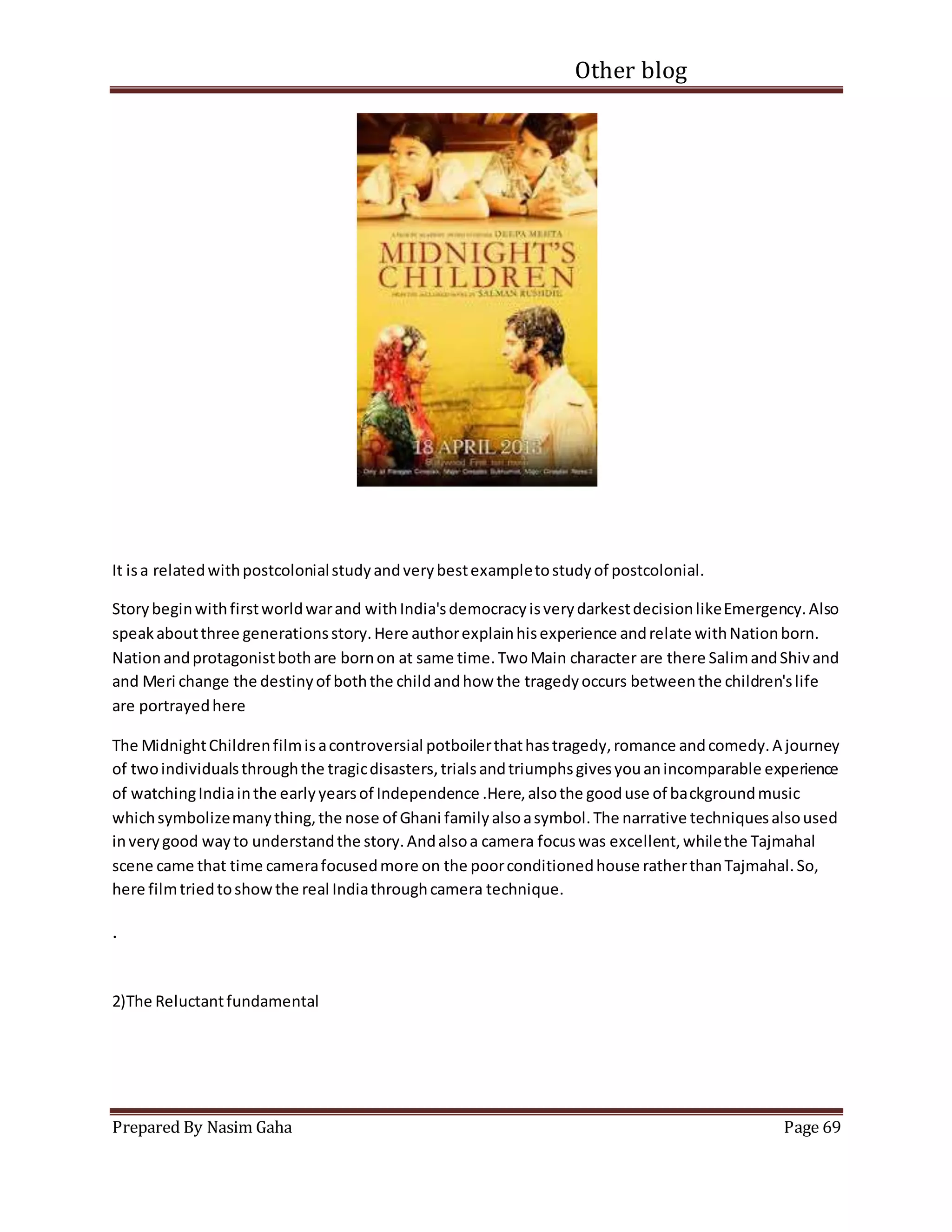 Other blog
Prepared By Nasim Gaha Page 69
It isa relatedwithpostcolonialstudyandverybestexampletostudyof postcolonial.
Storybeginwithfirstworldwarand withIndia'sdemocracyisverydarkestdecisionlikeEmergency.Also
speakaboutthree generationsstory.Here authorexplainhisexperience andrelate withNationborn.
Nationandprotagonistbothare bornon at same time.TwoMain character are there SalimandShivand
and Meri change the destinyof boththe childandhow the tragedyoccurs betweenthe children'slife
are portrayedhere
The MidnightChildrenfilmisacontroversial potboilerthathastragedy,romance andcomedy.A journey
of twoindividualsthroughthe tragicdisasters,trialsandtriumphsgivesyouanincomparable experience
of watchingIndiainthe earlyyearsof Independence .Here,alsothe gooduse of backgroundmusic
whichsymbolizemanything,the nose of Ghani familyalsoasymbol.The narrative techniquesalsoused
inverygood wayto understandthe story.Andalsoa camera focuswas excellent,whilethe Tajmahal
scene came that time camerafocusedmore on the poorconditionedhouse ratherthanTajmahal.So,
here filmtriedtoshowthe real Indiathroughcamera technique.
.
2)The Reluctantfundamental
 