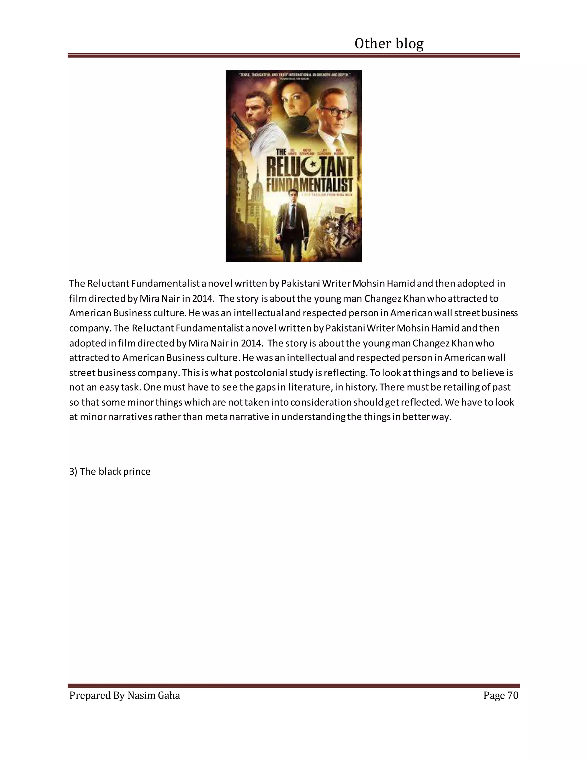 Other blog
Prepared By Nasim Gaha Page 70
The ReluctantFundamentalistanovel writtenbyPakistani WriterMohsinHamidandthenadopted in
filmdirectedbyMiraNair in2014. The story isaboutthe youngman ChangezKhanwhoattractedto
AmericanBusinessculture.He wasan intellectualandrespectedpersoninAmericanwall streetbusiness
company. The ReluctantFundamentalistanovel writtenbyPakistaniWriterMohsinHamidandthen
adoptedinfilmdirectedbyMiraNairin 2014. The storyis aboutthe youngmanChangezKhanwho
attractedto AmericanBusinessculture.He wasanintellectual andrespectedpersoninAmericanwall
streetbusinesscompany. Thisiswhatpostcolonial studyisreflecting.Tolookatthingsand to believe is
not an easytask.One must have to see the gapsin literature,inhistory.There mustbe retailingof past
so that some minorthingswhichare nottakenintoconsiderationshouldgetreflected.We have tolook
at minornarrativesratherthan metanarrative inunderstandingthe thingsinbetterway.
3) The blackprince
 