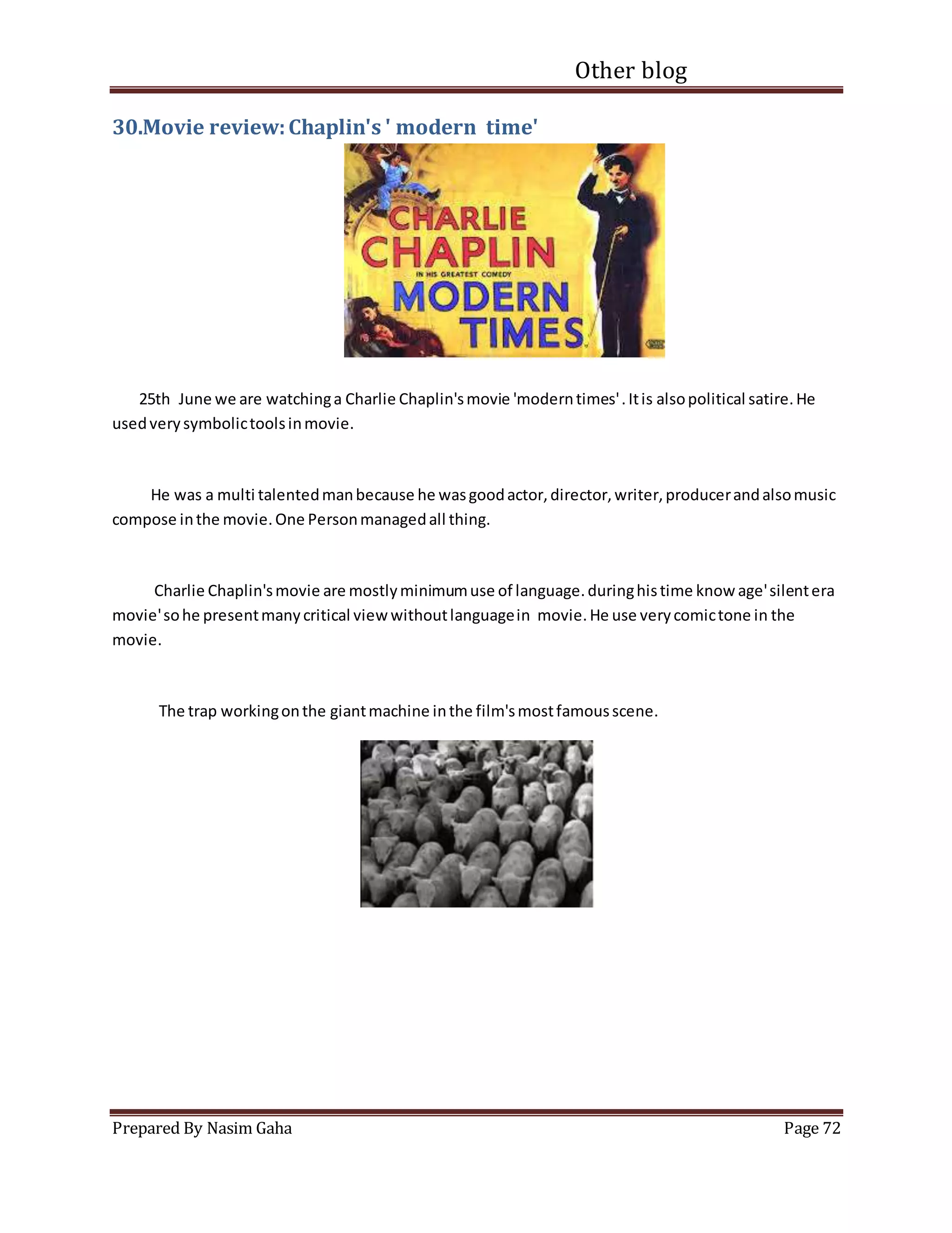 Other blog
Prepared By Nasim Gaha Page 72
30.Movie review:Chaplin's ' modern time'
25th June we are watchinga Charlie Chaplin'smovie 'moderntimes'.Itis alsopolitical satire.He
usedverysymbolictoolsinmovie.
He was a multi talentedmanbecause he wasgoodactor,director,writer,producerandalsomusic
compose inthe movie.One Personmanagedall thing.
Charlie Chaplin'smovie are mostlyminimumuse of language.duringhistime know age'silentera
movie'sohe presentmanycritical viewwithoutlanguagein movie.He use verycomictone in the
movie.
The trap workingonthe giantmachine inthe film'smostfamousscene.
 