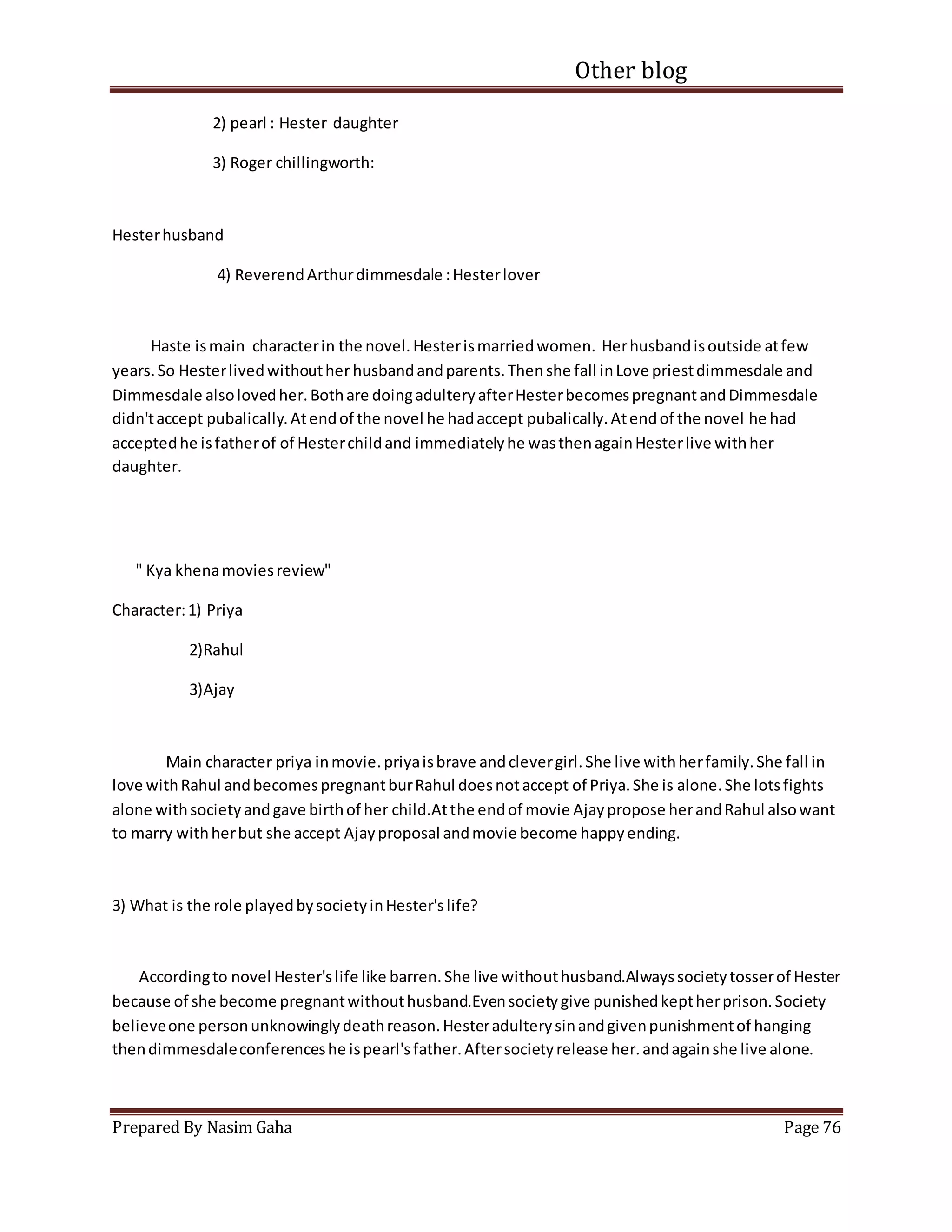 Other blog
Prepared By Nasim Gaha Page 76
2) pearl : Hester daughter
3) Roger chillingworth:
Hesterhusband
4) ReverendArthurdimmesdale :Hesterlover
Haste ismain characterin the novel.Hesterismarriedwomen. Herhusbandisoutside atfew
years.So Hesterlivedwithouther husbandandparents.Thenshe fall inLove priestdimmesdale and
Dimmesdale alsolovedher.Bothare doingadulteryafterHesterbecomespregnantandDimmesdale
didn'taccept pubalically.Atendof the novel he hadaccept pubalically.Atendof the novel he had
acceptedhe isfatherof of Hesterchildand immediatelyhe wasthenagainHesterlive withher
daughter.
" Kya khenamoviesreview"
Character:1) Priya
2)Rahul
3)Ajay
Main character priya inmovie.priyaisbrave andclevergirl.She live withherfamily.She fall in
love withRahul andbecomespregnantburRahul doesnotaccept of Priya.She is alone.She lotsfights
alone withsocietyandgave birthof her child.Atthe endof movie Ajaypropose herandRahul alsowant
to marry withherbut she accept Ajayproposal andmovie become happyending.
3) What is the role playedbysocietyinHester'slife?
Accordingto novel Hester'slife like barren.She live withouthusband.Alwayssocietytosserof Hester
because of she become pregnantwithouthusband.Evensocietygive punishedkeptherprison.Society
believeone personunknowinglydeathreason.Hesteradulterysinandgivenpunishmentof hanging
thendimmesdaleconferenceshe ispearl'sfather.Aftersocietyrelease her.andagainshe live alone.
 
