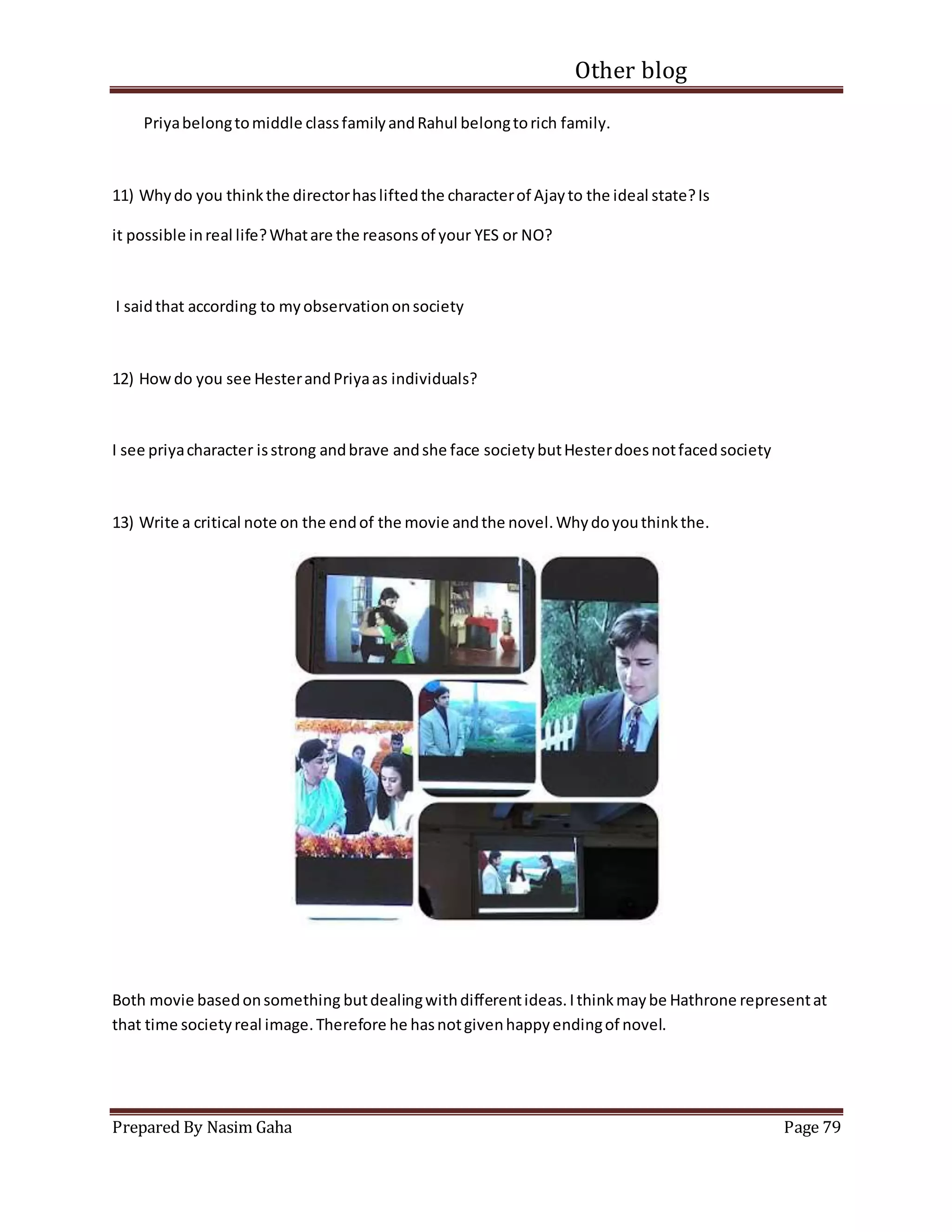 Other blog
Prepared By Nasim Gaha Page 79
Priyabelongtomiddle classfamilyandRahul belongtorich family.
11) Whydo you thinkthe directorhasliftedthe characterof Ajayto the ideal state?Is
it possible inreal life?Whatare the reasonsof your YES or NO?
I saidthat according to myobservationonsociety
12) Howdo you see HesterandPriyaas individuals?
I see priyacharacter isstrong andbrave andshe face societybutHesterdoesnotfacedsociety
13) Write a critical note on the endof the movie andthe novel.Whydoyouthinkthe.
Both movie basedonsomething butdealingwithdifferentideas.Ithinkmaybe Hathrone representat
that time societyreal image.Therefore he hasnotgivenhappyendingof novel.
 