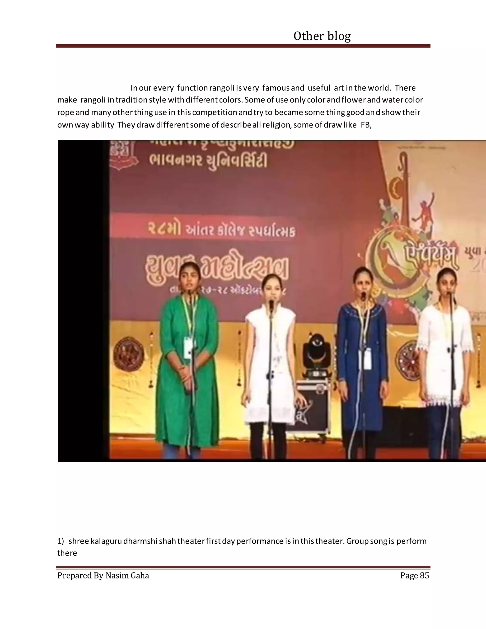 Other blog
Prepared By Nasim Gaha Page 85
Inour every functionrangoli isvery famousand useful art inthe world. There
make rangoli intraditionstyle withdifferentcolors.Some of use onlycolorandflowerandwatercolor
rope and manyotherthinguse in thiscompetitionandtryto became some thinggoodandshow their
ownway ability Theydrawdifferentsome of describeall religion,some of draw like FB,
1) shree kalagurudharmshi shahtheaterfirstdayperformance isinthistheater.Groupsongis perform
there
 