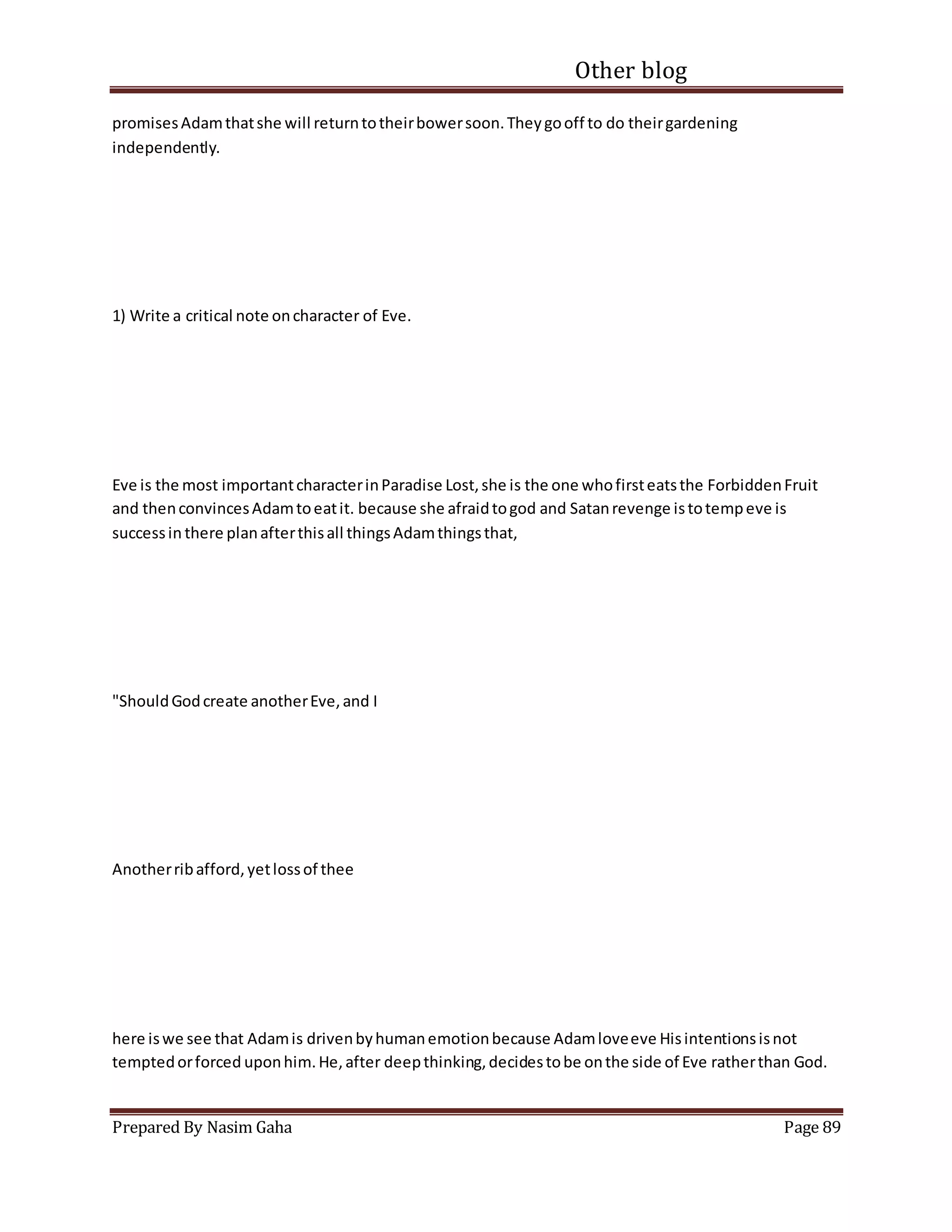 Other blog
Prepared By Nasim Gaha Page 89
promisesAdamthatshe will returntotheirbowersoon.Theygooff to do theirgardening
independently.
1) Write a critical note oncharacter of Eve.
Eve is the most importantcharacterinParadise Lost,she is the one whofirsteatsthe ForbiddenFruit
and thenconvincesAdamtoeatit. because she afraidtogod and Satanrevenge istotempeve is
successin there planafterthisall thingsAdamthingsthat,
"ShouldGodcreate anotherEve,and I
Anotherribafford,yetlossof thee
here iswe see that Adamis drivenbyhumanemotionbecause Adamloveeve Hisintentionsisnot
temptedorforced uponhim.He,after deepthinking,decidestobe onthe side of Eve ratherthan God.
 