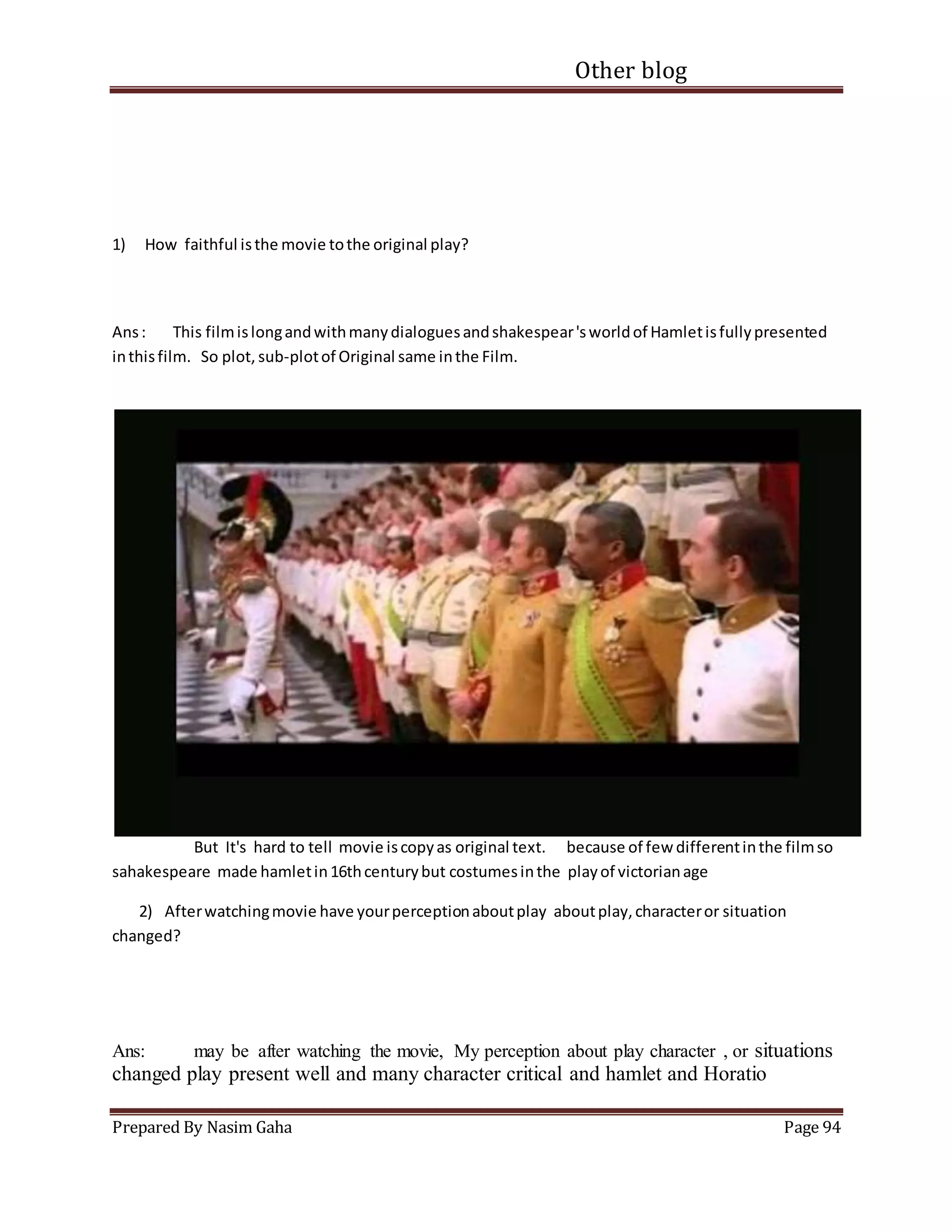Other blog
Prepared By Nasim Gaha Page 94
1) How faithful isthe movie tothe original play?
Ans: This filmislongandwithmanydialoguesandshakespear'sworldof Hamletisfullypresented
inthisfilm. So plot, sub-plotof Original same inthe Film.
But It's hard to tell movie iscopyas original text. because of few differentinthe filmso
sahakespeare made hamletin16thcenturybut costumesinthe playof victorianage
2) Afterwatchingmovie have yourperceptionaboutplay aboutplay,characteror situation
changed?
Ans: may be after watching the movie, My perception about play character , or situations
changed play present well and many character critical and hamlet and Horatio
 