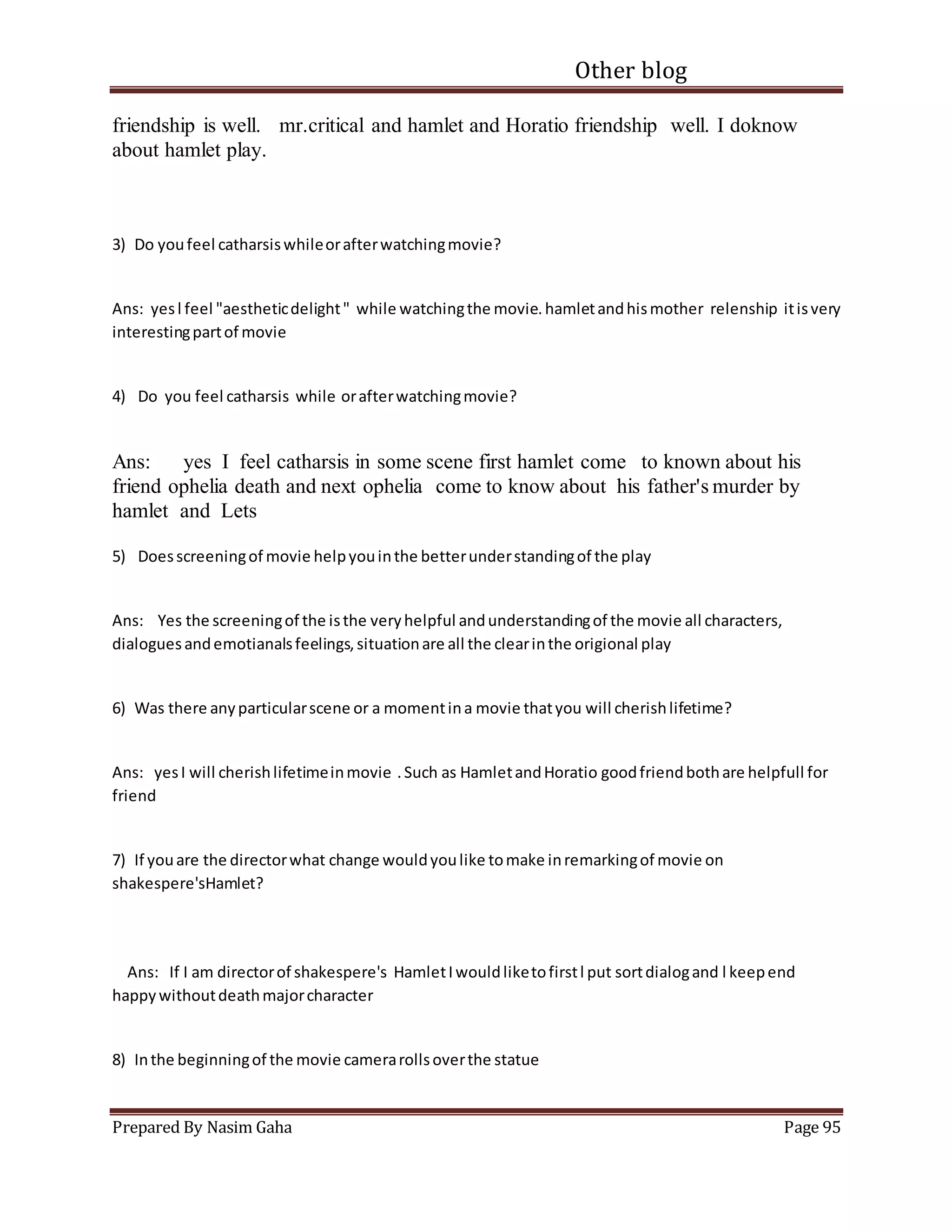 Other blog
Prepared By Nasim Gaha Page 95
friendship is well. mr.critical and hamlet and Horatio friendship well. I doknow
about hamlet play.
3) Do youfeel catharsiswhileorafterwatchingmovie?
Ans: yesl feel "aestheticdelight" while watchingthe movie.hamletandhismother relenship itisvery
interestingpartof movie
4) Do you feel catharsis while orafterwatchingmovie?
Ans: yes I feel catharsis in some scene first hamlet come to known about his
friend ophelia death and next ophelia come to know about his father's murder by
hamlet and Lets
5) Doesscreeningof movie helpyouinthe betterunderstandingof the play
Ans: Yes the screeningof the isthe veryhelpful andunderstandingof the movie all characters,
dialoguesandemotianalsfeelings,situationare all the clearinthe origional play
6) Was there anyparticularscene or a momentina movie thatyou will cherishlifetime?
Ans: yesI will cherishlifetimeinmovie .Such as HamletandHoratio goodfriendbothare helpfull for
friend
7) If youare the directorwhat change wouldyoulike tomake inremarkingof movie on
shakespere'sHamlet?
Ans: If I am directorof shakespere's HamletIwouldliketofirstl put sortdialogand l keepend
happywithoutdeathmajorcharacter
8) Inthe beginningof the movie camerarollsoverthe statue
 