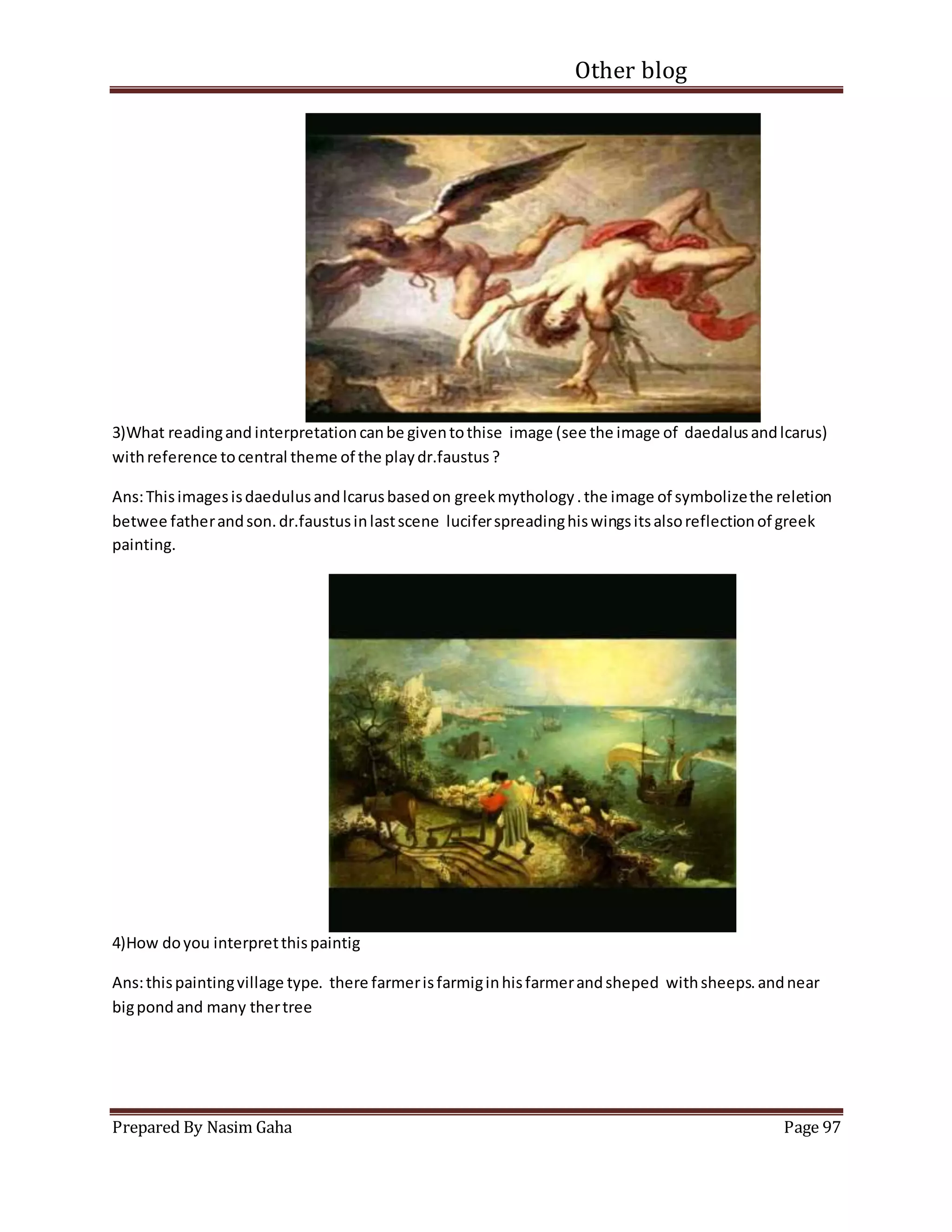 Other blog
Prepared By Nasim Gaha Page 97
3)What readingand interpretationcanbe giventothise image (see the image of daedalusandlcarus)
withreference tocentral theme of the playdr.faustus?
Ans:Thisimagesisdaedulusandlcarusbasedon greekmythology.the image of symbolizethe reletion
betwee fatherandson.dr.faustusinlastscene luciferspreadinghiswingsitsalsoreflectionof greek
painting.
4)How doyou interpretthispaintig
Ans:thispaintingvillage type. there farmerisfarmiginhisfarmerandsheped withsheeps.andnear
bigpond and many thertree
 