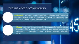 TIPOS DE MEIOS DE COMUNICAÇÃO
Individual: os meios de comunicações individuais estão pautados
na comunicação interna, interpessoal (entre as pessoas), por
exemplo, a carta (correio), telefone, fax.
Massa: os meios de comunicação de massa são mais amplos e
externos. Têm o intuito de comunicar um grande número de
pessoas, por exemplo, jornais, revistas, internet, televisão,
rádio.
 