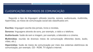CLASSIFICAÇÕES DOS MEIOS DE COMUNICAÇÃO
Segundo o tipo de linguagem utilizada (escrita, sonora, audiovisuais, multimídia,
hipermídia), os meios de comunicação social são classificados em:
Escritos: linguagem escrita dos jornais, livros e revistas.
Sonoros: linguagens através de sons, por exemplo, o rádio e o telefone.
Audiovisuais: fusão de som e imagem, por exemplo, a televisão e o cinema.
Multimídias: reunião de diversos meios de comunicação diferentes (texto, áudio,
vídeo, etc.).
Hipermídias: fusão de meios de comunicação por meio dos sistemas eletrônicos de
comunicação, por exemplo, CD - ROM, TV digital e internet.
 
