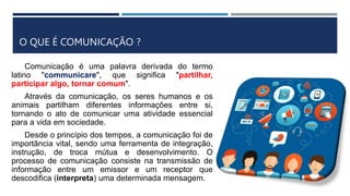 O QUE É COMUNICAÇÃO ?
Comunicação é uma palavra derivada do termo
latino "communicare", que significa "partilhar,
participar algo, tornar comum".
Através da comunicação, os seres humanos e os
animais partilham diferentes informações entre si,
tornando o ato de comunicar uma atividade essencial
para a vida em sociedade.
Desde o princípio dos tempos, a comunicação foi de
importância vital, sendo uma ferramenta de integração,
instrução, de troca mútua e desenvolvimento. O
processo de comunicação consiste na transmissão de
informação entre um emissor e um receptor que
descodifica (interpreta) uma determinada mensagem.
 