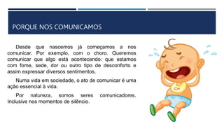 PORQUE NOS COMUNICAMOS
Desde que nascemos já começamos a nos
comunicar. Por exemplo, com o choro. Queremos
comunicar que algo está acontecendo: que estamos
com fome, sede, dor ou outro tipo de desconforto e
assim expressar diversos sentimentos.
Numa vida em sociedade, o ato de comunicar é uma
ação essencial à vida.
Por natureza, somos seres comunicadores.
Inclusive nos momentos de silêncio.
 