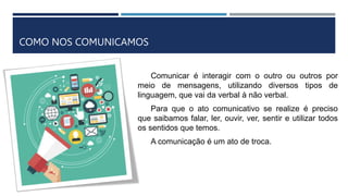 COMO NOS COMUNICAMOS
Comunicar é interagir com o outro ou outros por
meio de mensagens, utilizando diversos tipos de
linguagem, que vai da verbal à não verbal.
Para que o ato comunicativo se realize é preciso
que saibamos falar, ler, ouvir, ver, sentir e utilizar todos
os sentidos que temos.
A comunicação é um ato de troca.
 