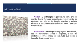 AS LINGUAGENS
Verbal – É a utilização da palavra, na forma oral ou
escrita. É uma forma de comunicação rotineira entre as
pessoas, em leituras de jornais, revistas e artigos
diversos; e em discursos ou palestras, ou em qualquer
conversação.
Não Verbal – O código de linguagem, nesse caso,
são os movimentos faciais e corporais, o uso de
símbolos e outros sinais; ou seja, tudo que indica a
intenção de comunicar algo.
 