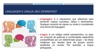 LINGUAGEM E LÍNGUA SÃO DIFERENTES?
 Linguagem: é o mecanismo que utilizamos para
transmitir nossos conceitos, ideias e sentimentos.
Qualquer conjunto de signos ou sinais é considerado
uma forma de linguagem.
 Língua: é um código verbal característico, ou seja,
um conjunto de palavras e combinações específicas
compartilhado por um determinado grupo – de tribos
indígenas aos demais tipos de grupos sociais
existentes no mundo. Por exemplo, a língua
portuguesa.
 