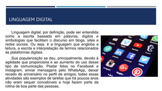 LINGUAGEM DIGITAL
Linguagem digital, por definição, pode ser entendida
como a escrita baseada em palavras, dígitos e
simbologias que facilitam o discurso em blogs, sites e
redes sociais. Ou seja, é a linguagem que engloba a
leitura, a escrita e interpretação de termos relacionados
às plataformas digitais.
Sua popularização se deu, principalmente, devido à
agilidade que proporciona e ao aumento do uso desse
tipo de comunicação. Postar fotos no Facebook e
Instagram, enviar mensagens pelo WhatsApp, deixar
recado de aniversário no perfil de amigos; todas essas
atividades são exemplos de tarefas que há poucos anos
não eram sequer concebíveis e hoje fazem parte da
rotina de boa parte das pessoas.
 