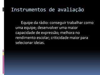 Instrumentos de avaliação		Equipe da rádio: conseguir trabalhar como uma equipe; desenvolver uma maior capacidade de expressão; melhora no rendimento escolar; criticidade maior para selecionar ideias.