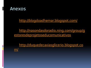 Anexoshttp://blogdoadhemar.blogspot.com/http://nasondasdoradio.ning.com/group/gestoresdeprojetoseducomunicativoshttp://duquedecaxiasglicerio.blogspot.com/