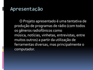 Apresentação		O Projeto apresentado é uma tentativa de produção de programas de rádio (com todos os gêneros radiofônicos como música, notícias, vinhetas, entrevistas, entre muitos outros) a partir da utilização de ferramentas diversas, mas principalmente o computador.