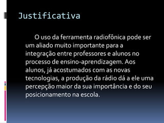 Justificativa		O uso da ferramenta radiofônica pode ser um aliado muito importante para a integração entre professores e alunos no processo de ensino-aprendizagem. Aos alunos, já acostumados com as novas tecnologias, a produção da rádio dá a ele uma percepção maior da sua importância e do seu posicionamento na escola.