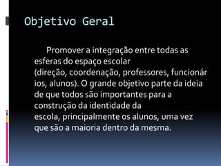 Objetivo Geral		Promover a integração entre todas as esferas do espaço escolar (direção, coordenação, professores, funcionários, alunos). O grande objetivo parte da ideia de que todos são importantes para a construção da identidade da escola, principalmente os alunos, uma vez que são a maioria dentro da mesma.