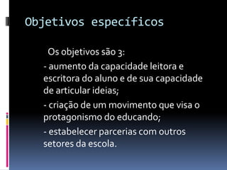 Objetivos específicos	Os objetivos são 3:	- aumento da capacidade leitora e escritora do aluno e de sua capacidade de articular ideias; 	- criação de um movimento que visa o protagonismo do educando;- estabelecer parcerias com outros setores da escola.