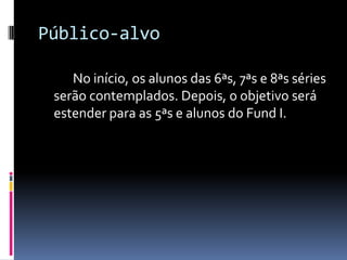 Público-alvo		No início, os alunos das 6ªs, 7ªs e 8ªs séries serão contemplados. Depois, o objetivo será estender para as 5ªs e alunos do Fund I.