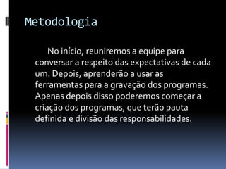 Metodologia		No início, reuniremos a equipe para conversar a respeito das expectativas de cada um. Depois, aprenderão a usar as ferramentas para a gravação dos programas. Apenas depois disso poderemos começar a criação dos programas, que terão pauta definida e divisão das responsabilidades.