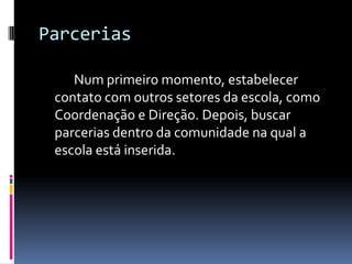 Parcerias		Num primeiro momento, estabelecer contato com outros setores da escola, como Coordenação e Direção. Depois, buscar parcerias dentro da comunidade na qual a escola está inserida.  