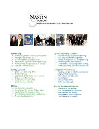 Nason Group                                         Special Recruiting Expertise
 •                                                   •
     The Industry Leader in financial recruitment        Commercial and international banking
 •                                                   •
     Among top 20% nationwide                            Risk assessment and management
 •                                                   •
     Experienced bankers and recruiters                  Wealth management and private banking
 •                                                   •
     International experience and understanding          Marketing and Human Resources
 •                                                   •
     Family-owned, two generations of service            Trade finance and correspondent banking
 •                                                   •
     Over 300 satisfied clients                          CFOs, Controllers, and Senior Accountants

Quality Approach                                    Temporary Professionals
 •                                                   •
     Client and relationship driven                      Leading provider of interim professionals
 •                                                   •
     Trusted advisors                                    Highly skilled consultants
 •                                                   •
     Strong market knowledge and awareness               Immediately available team
 •                                                   •
     Culture of confidentiality                          Cost effective
 •                                                   •
     Stand behind our guarantee                          Financial specialists
 •                                                   •
     Uncompromised integrity                             SWAT team concept

Of Note                                             Specific Temporary Expertise
 •   Multicultural Sensitivities                     •   Compliance, BSA and AML
 •   Lima, Peru office services Andean region        •   Risk management and assessment
 •   Identity diversified board members              •   Credit review and analysis
 •   Seventy percent of clients repeat business      •   Loan work out and restructuring
 •   Transnational capabilities                      •   Team and group solutions
 
