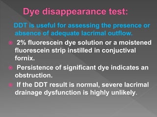 DDT is useful for assessing the presence or
absence of adequate lacrimal outflow.
 2% fluorescein dye solution or a moistened
fluorescein strip instilled in conjuctival
fornix.
 Persistence of significant dye indicates an
obstruction.
 If the DDT result is normal, severe lacrimal
drainage dysfunction is highly unlikely.
 