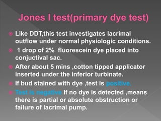  Like DDT,this test investigates lacrimal
outflow under normal physiologic conditions.
 1 drop of 2% fluorescein dye placed into
conjuctival sac.
 After about 5 mins ,cotton tipped applicator
inserted under the inferior turbinate.
 If bud stained with dye ,test is positive.
 Test is negative If no dye is detected ,means
there is partial or absolute obstruction or
failure of lacrimal pump.
 