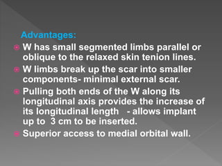 Advantages:
 W has small segmented limbs parallel or
oblique to the relaxed skin tenion lines.
 W limbs break up the scar into smaller
components- minimal external scar.
 Pulling both ends of the W along its
longitudinal axis provides the increase of
its longitudinal length - allows implant
up to 3 cm to be inserted.
 Superior access to medial orbital wall.
 