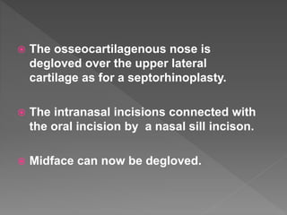  The osseocartilagenous nose is
degloved over the upper lateral
cartilage as for a septorhinoplasty.
 The intranasal incisions connected with
the oral incision by a nasal sill incison.
 Midface can now be degloved.
 