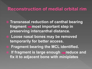  Transnasal reduction of canthal bearing
fragment most important step in
preserving intercanthal distance.
 Loose nasal bones may be removed
temporarily for better access.
 Fragment bearing the MCL identified.
 If fragment is large enough reduce and
fix it to adjacent bone with miniplates
 