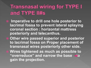  Imperative to drill one hole posterior to
lacrimal fossa to prevent lateral splaying
coronal section : horizontal mattress
posteriorly and telecanthus.
 Other wire passed superior and posterior
to lacrimal fossa on Proper placement of
transnasal wires posteriorly other side.
 Wires tightened as much as possible to
“overreduce” and narrow the base to
gain the projection.
 