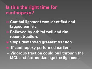  Canthal ligament was identified and
tagged earlier.
 Followed by orbital wall and rim
reconstruction.
 Steps demanded greatest traction.
 If canthopexy performed earlier :
– Vigorous traction could pull through the
MCL and further damage the ligament.
 
