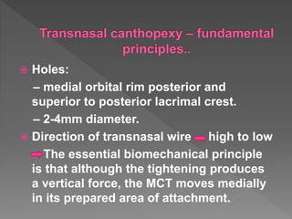 Holes:
– medial orbital rim posterior and
superior to posterior lacrimal crest.
– 2-4mm diameter.
 Direction of transnasal wire high to low
The essential biomechanical principle
is that although the tightening produces
a vertical force, the MCT moves medially
in its prepared area of attachment.
 