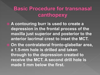  A contouring burr is used to create a
depression in the frontal process of the
maxilla just superior and posterior to the
anterior lacrimal crest to inset the MCT.
 On the contralateral fronto-glabellar area,
a 1.5-mm hole is drilled and taken
through to the depression created to
receive the MCT. A second drill hole is
made 5 mm below the first.
 