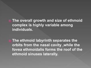  The overall growth and size of ethmoid
complex is highly variable among
individuals.
 The ethmoid labyrinth separates the
orbits from the nasal cavity ,while the
fovea ethmoidalis forms the roof of the
ethmoid sinuses laterally.
 