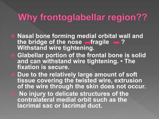  Nasal bone forming medial orbital wall and
the bridge of the nose fragile ?
Withstand wire tightening.
 Glabellar portion of the frontal bone is solid
and can withstand wire tightening. • The
fixation is secure.
 Due to the relatively large amount of soft
tissue covering the twisted wire, extrusion
of the wire through the skin does not occur.
 No injury to delicate structures of the
contralateral medial orbit such as the
lacrimal sac or lacrimal duct.
 