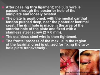  After passing thru ligament;The 30G wire is
passed through the posterior hole of the
miniplate and loosely twisted.
 The plate is positioned, with the medial canthal
tendon pushed deep, near the posterior lacrimal
crest. The drill hole is made in the area of the
anterior hole of the plate and fixed with a
stainless steel screw (2 × 6 mm).
 The stainless steel wire is then tightened.
 The frontal process of the maxilla in the region
of the lacrimal crest is utilized for fixing the two-
hole plate transversely .
 