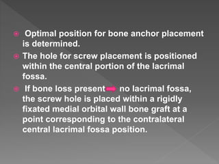  Optimal position for bone anchor placement
is determined.
 The hole for screw placement is positioned
within the central portion of the lacrimal
fossa.
 If bone loss present no lacrimal fossa,
the screw hole is placed within a rigidly
fixated medial orbital wall bone graft at a
point corresponding to the contralateral
central lacrimal fossa position.
 