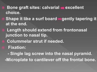  Bone graft sites: calvarial excellent
choice.
 Shape it like a surf board gently tapering it
at the end.
 Length should extend from frontonasal
junction to nasal tip.
 Colummelar strut if needed.
 Fixation:
- Single lag screw into the nasal pyramid.
-Microplate to cantilever off the frontal bone.
 