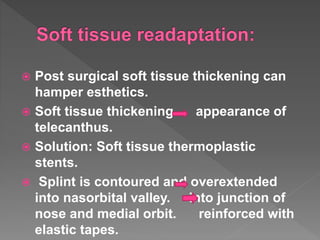  Post surgical soft tissue thickening can
hamper esthetics.
 Soft tissue thickening appearance of
telecanthus.
 Solution: Soft tissue thermoplastic
stents.
 Splint is contoured and overextended
into nasorbital valley. into junction of
nose and medial orbit. reinforced with
elastic tapes.
 