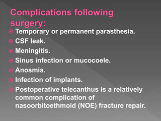  Temporary or permanent parasthesia.
 CSF leak.
 Meningitis.
 Sinus infection or mucocoele.
 Anosmia.
 Infection of implants.
 Postoperative telecanthus is a relatively
common complication of
nasoorbitoethmoid (NOE) fracture repair.
 